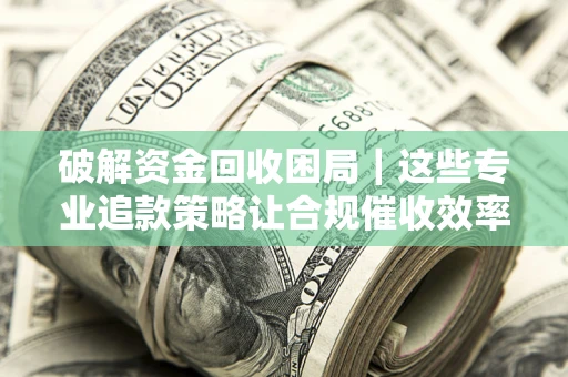 济南破解资金回收困局｜这些专业追款策略让合规催收效率翻倍