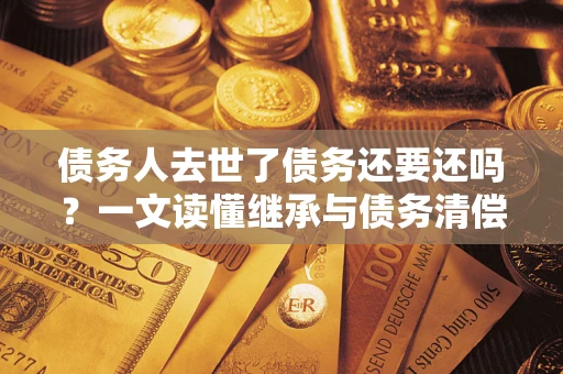 济南债务人去世了债务还要还吗？一文读懂继承与债务清偿