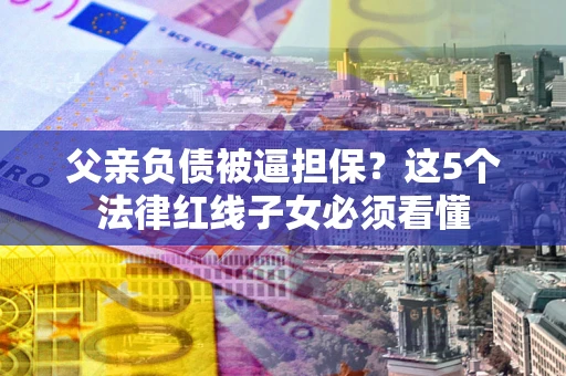 济南父亲负债被逼担保？这5个法律红线子女必须看懂