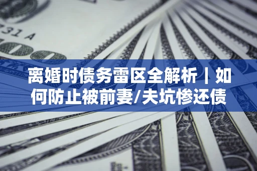 济南离婚时债务雷区全解析｜如何防止被前妻/夫坑惨还债？