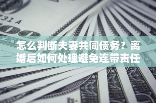 济南怎么判断夫妻共同债务？离婚后如何处理避免连带责任？